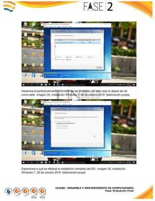 103380 - ENSAMBLE Y MANTENIMIENTO DE COMPUTADORES
Fase: Evaluación Final
Hacemos el particionamiento o división de las unidades, en este caso lo dejare así tal
como está. -imagen 34, instalación Windows 7, 28 de octubre 2016 “elaboración propia.
Esperamos a que se efectué la instalación completa del SO. -imagen 35, instalación
Windows 7, 28 de octubre 2016 “elaboración propia.
 