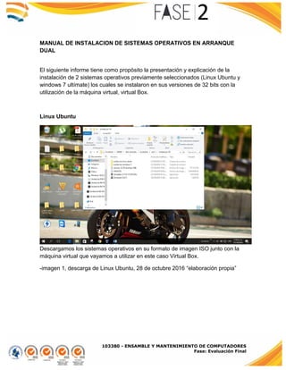 103380 - ENSAMBLE Y MANTENIMIENTO DE COMPUTADORES
Fase: Evaluación Final
MANUAL DE INSTALACION DE SISTEMAS OPERATIVOS EN ARRANQUE
DUAL
El siguiente informe tiene como propósito la presentación y explicación de la
instalación de 2 sistemas operativos previamente seleccionados (Linux Ubuntu y
windows 7 ultímate) los cuales se instalaron en sus versiones de 32 bits con la
utilización de la máquina virtual, virtual Box.
Linux Ubuntu
Descargamos los sistemas operativos en su formato de imagen ISO junto con la
máquina virtual que vayamos a utilizar en este caso Virtual Box.
-imagen 1, descarga de Linux Ubuntu, 28 de octubre 2016 “elaboración propia”
 