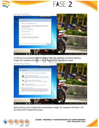 103380 - ENSAMBLE Y MANTENIMIENTO DE COMPUTADORES
Fase: Evaluación Final
Le damos una contraseña (opcional) para el login del usuario en el sistema operativo.
Imagen 38, instalación Windows 7, 28 de octubre 2016 “elaboración propia.
Seleccionamos usar configuración recomendada. Imagen 39, instalación Windows 7, 28
de octubre 2016 “elaboración propia.
 