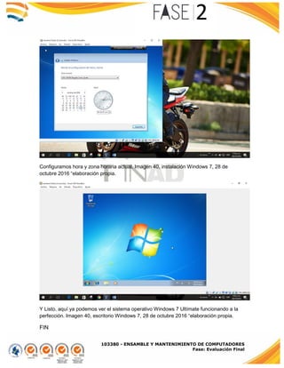 103380 - ENSAMBLE Y MANTENIMIENTO DE COMPUTADORES
Fase: Evaluación Final
Configuramos hora y zona horaria actual. Imagen 40, instalación Windows 7, 28 de
octubre 2016 “elaboración propia.
Y Listo, aquí ya podemos ver el sistema operativo Windows 7 Ultímate funcionando a la
perfección. Imagen 40, escritorio Windows 7, 28 de octubre 2016 “elaboración propia.
FIN
 