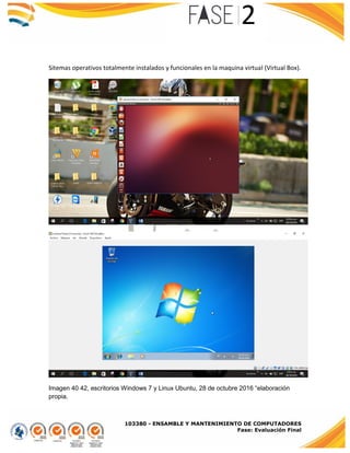 103380 - ENSAMBLE Y MANTENIMIENTO DE COMPUTADORES
Fase: Evaluación Final
Sitemas operativos totalmente instalados y funcionales en la maquina virtual (Virtual Box).
Imagen 40 42, escritorios Windows 7 y Linux Ubuntu, 28 de octubre 2016 “elaboración
propia.
 