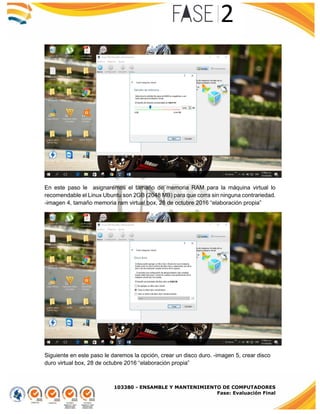 103380 - ENSAMBLE Y MANTENIMIENTO DE COMPUTADORES
Fase: Evaluación Final
En este paso le asignaremos el tamaño de memoria RAM para la máquina virtual lo
recomendable el Linux Ubuntu son 2GB (2048 MB) para que corra sin ninguna contrariedad.
-imagen 4, tamaño memoria ram virtual box, 28 de octubre 2016 “elaboración propia”
Siguiente en este paso le daremos la opción, crear un disco duro. -imagen 5, crear disco
duro virtual box, 28 de octubre 2016 “elaboración propia”
 
