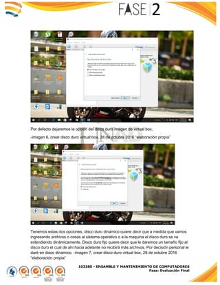 103380 - ENSAMBLE Y MANTENIMIENTO DE COMPUTADORES
Fase: Evaluación Final
Por defecto dejaremos la opción del disco duro imagen de virtual box.
-imagen 6, crear disco duro virtual box, 28 de octubre 2016 “elaboración propia”
Tenemos estas dos opciones, disco duro dinamico quiere decir que a medida que vamos
ingresando archivos o cosas al sistema operativo o a la maquina el disco duro se va
extendiendo dinámicamente. Disco duro fijo quiere decir que le daremos un tamaño fijo al
disco duro el cual de ahí hacia adelante no recibirá más archivos. Por decisión personal le
daré en disco dinamico. -imagen 7, crear disco duro virtual box, 28 de octubre 2016
“elaboración propia”
 