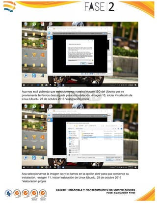 103380 - ENSAMBLE Y MANTENIMIENTO DE COMPUTADORES
Fase: Evaluación Final
Aca nos está pidiendo que seleccionemos nuestra imagen ISO del Ubuntu que ya
previamente teníamos descargada para su instalación. -imagen 10, iniciar instalación de
Linux Ubuntu, 28 de octubre 2016 “elaboración propia
Aca seleccionamos la imagen iso y le damos en la opción abrir para que comience su
instalación. -imagen 11, iniciar instalación de Linux Ubuntu, 28 de octubre 2016
“elaboración propia
 