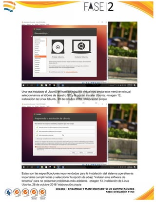 103380 - ENSAMBLE Y MANTENIMIENTO DE COMPUTADORES
Fase: Evaluación Final
Una vez instalado el Ubuntu en nuestra máquina virtual nos arroja este menú en el cual
seleccionamos el idioma de nuestro SO y la opción instalar Ubuntu. -imagen 12,
instalación de Linux Ubuntu, 28 de octubre 2016 “elaboración propia
Estas son las especificaciones recomendadas para la instalación del sistema operativo es
importante cumplir todas y seleccionar la opción de abajo “instalar este software de
terceros” para no presentar problemas más adelante. -imagen 13, instalación de Linux
Ubuntu, 28 de octubre 2016 “elaboración propia
 