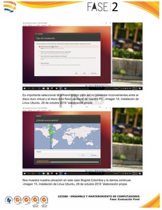 103380 - ENSAMBLE Y MANTENIMIENTO DE COMPUTADORES
Fase: Evaluación Final
Es importante seleccionar la primera opción para así no presentar inconvenientes entre el
disco duro virtual y el disco duro fisico personal de nuestro PC. -imagen 14, instalación de
Linux Ubuntu, 28 de octubre 2016 “elaboración propia
Nos muestra nuestra ubicación en este caso Bogotá Colombia y le damos continuar.
-imagen 15, instalación de Linux Ubuntu, 28 de octubre 2016 “elaboración propia
 