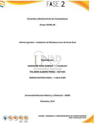 103380 - ENSAMBLE Y MANTENIMIENTO DE COMPUTADORES
Fase: Evaluación Final
Ensamble y Mantenimiento de Computadores
Grupo 103380_88
Informe ejecutivo - Instalación de Windows-Linux de forma Dual
Realizado por:
ANDERSON TORO RAMÍREZ – 1.152.685.951
ROLANDO ALBEIRO PEREZ – 15271865
SERGIO ESTIVEN CHICA – 1.128.415.893
Universidad Nacional Abierta y a Distancia – UNAD
Diciembre, 2016
 