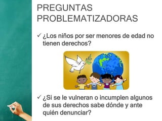 PREGUNTAS
PROBLEMATIZADORAS
 ¿Los niños por ser menores de edad no
tienen derechos?
 ¿Si se le vulneran o incumplen algunos
de sus derechos sabe dónde y ante
quién denunciar?
 