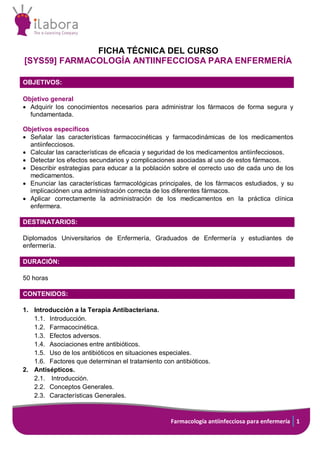 Farmacología antiinfecciosa para enfermería 1
FICHA TÉCNICA DEL CURSO
[SYS59] FARMACOLOGÍA ANTIINFECCIOSA PARA ENFERMERÍA
OBJETIVOS:
Objetivo general
 Adquirir los conocimientos necesarios para administrar los fármacos de forma segura y
fundamentada.
Objetivos específicos
 Señalar las características farmacocinéticas y farmacodinámicas de los medicamentos
antiinfecciosos.
 Calcular las características de eficacia y seguridad de los medicamentos antiinfecciosos.
 Detectar los efectos secundarios y complicaciones asociadas al uso de estos fármacos.
 Describir estrategias para educar a la población sobre el correcto uso de cada uno de los
medicamentos.
 Enunciar las características farmacológicas principales, de los fármacos estudiados, y su
implicaciónen una administración correcta de los diferentes fármacos.
 Aplicar correctamente la administración de los medicamentos en la práctica clínica
enfermera.
DESTINATARIOS:
Diplomados Universitarios de Enfermería, Graduados de Enfermería y estudiantes de
enfermería.
DURACIÓN:
50 horas
CONTENIDOS:
1. Introducción a la Terapia Antibacteriana.
1.1. Introducción.
1.2. Farmacocinética.
1.3. Efectos adversos.
1.4. Asociaciones entre antibióticos.
1.5. Uso de los antibióticos en situaciones especiales.
1.6. Factores que determinan el tratamiento con antibióticos.
2. Antisépticos.
2.1. Introducción.
2.2. Conceptos Generales.
2.3. Características Generales.
 