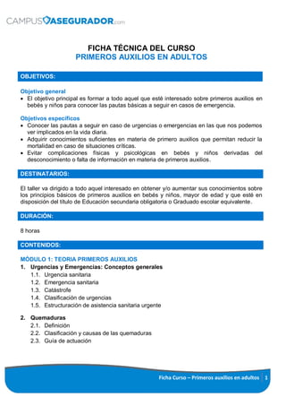 Ficha Curso – Primeros auxilios en adultos 1
FICHA TÉCNICA DEL CURSO
PRIMEROS AUXILIOS EN ADULTOS
OBJETIVOS:
Objetivo general
 El objetivo principal es formar a todo aquel que esté interesado sobre primeros auxilios en
bebés y niños para conocer las pautas básicas a seguir en casos de emergencia.
Objetivos específicos
 Conocer las pautas a seguir en caso de urgencias o emergencias en las que nos podemos
ver implicados en la vida diaria.
 Adquirir conocimientos suficientes en materia de primero auxilios que permitan reducir la
mortalidad en caso de situaciones críticas.
 Evitar complicaciones físicas y psicológicas en bebés y niños derivadas del
desconocimiento o falta de información en materia de primeros auxilios.
DESTINATARIOS:
El taller va dirigido a todo aquel interesado en obtener y/o aumentar sus conocimientos sobre
los principios básicos de primeros auxilios en bebés y niños, mayor de edad y que esté en
disposición del título de Educación secundaria obligatoria o Graduado escolar equivalente.
DURACIÓN:
8 horas
CONTENIDOS:
MÓDULO 1: TEORIA PRIMEROS AUXILIOS
1. Urgencias y Emergencias: Conceptos generales
1.1. Urgencia sanitaria
1.2. Emergencia sanitaria
1.3. Catástrofe
1.4. Clasificación de urgencias
1.5. Estructuración de asistencia sanitaria urgente
2. Quemaduras
2.1. Definición
2.2. Clasificación y causas de las quemaduras
2.3. Guía de actuación
 