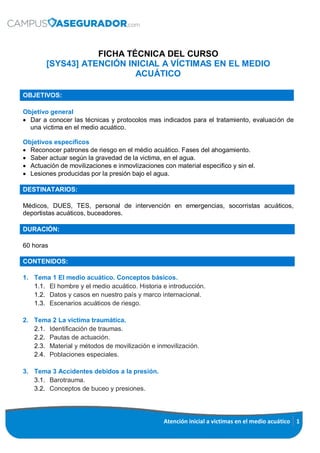 Atención inicial a victimas en el medio acuático 1
FICHA TÉCNICA DEL CURSO
[SYS43] ATENCIÓN INICIAL A VÍCTIMAS EN EL MEDIO
ACUÁTICO
OBJETIVOS:
Objetivo general
 Dar a conocer las técnicas y protocolos mas indicados para el tratamiento, evaluación de
una victima en el medio acuático.
Objetivos específicos
 Reconocer patrones de riesgo en el médio acuático. Fases del ahogamiento.
 Saber actuar según la gravedad de la victima, en el agua.
 Actuación de movilizaciones e inmovlizaciones con material especifico y sin el.
 Lesiones producidas por la presión bajo el agua.
DESTINATARIOS:
Médicos, DUES, TES, personal de intervención en emergencias, socorristas acuáticos,
deportistas acuáticos, buceadores.
DURACIÓN:
60 horas
CONTENIDOS:
1. Tema 1 El medio acuático. Conceptos básicos.
1.1. El hombre y el medio acuático. Historia e introducción.
1.2. Datos y casos en nuestro país y marco internacional.
1.3. Escenarios acuáticos de riesgo.
2. Tema 2 La victima traumática.
2.1. Identificación de traumas.
2.2. Pautas de actuación.
2.3. Material y métodos de movilización e inmovilización.
2.4. Poblaciones especiales.
3. Tema 3 Accidentes debidos a la presión.
3.1. Barotrauma.
3.2. Conceptos de buceo y presiones.
 