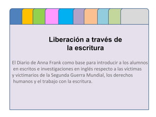 Liberación a través de
la escritura
El Diario de Anna Frank como base para introducir a los alumnos
en escritos e investigaciones en inglés respecto a las víctimas
y victimarios de la Segunda Guerra Mundial, los derechos
humanos y el trabajo con la escritura.
 