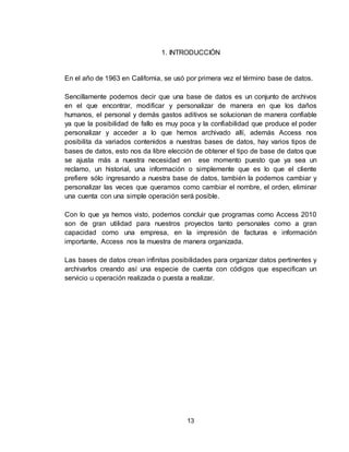 13
1. INTRODUCCIÓN
En el año de 1963 en California, se usó por primera vez el término base de datos.
Sencillamente podemos decir que una base de datos es un conjunto de archivos
en el que encontrar, modificar y personalizar de manera en que los daños
humanos, el personal y demás gastos aditivos se solucionan de manera confiable
ya que la posibilidad de fallo es muy poca y la confiabilidad que produce el poder
personalizar y acceder a lo que hemos archivado allí, además Access nos
posibilita da variados contenidos a nuestras bases de datos, hay varios tipos de
bases de datos, esto nos da libre elección de obtener el tipo de base de datos que
se ajusta más a nuestra necesidad en ese momento puesto que ya sea un
reclamo, un historial, una información o simplemente que es lo que el cliente
prefiere sólo ingresando a nuestra base de datos, también la podemos cambiar y
personalizar las veces que queramos como cambiar el nombre, el orden, eliminar
una cuenta con una simple operación será posible.
Con lo que ya hemos visto, podemos concluir que programas como Access 2010
son de gran utilidad para nuestros proyectos tanto personales como a gran
capacidad como una empresa, en la impresión de facturas e información
importante, Access nos la muestra de manera organizada.
Las bases de datos crean infinitas posibilidades para organizar datos pertinentes y
archivarlos creando así una especie de cuenta con códigos que especifican un
servicio u operación realizada o puesta a realizar.
 
