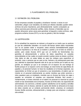 15
3. PLANTEAMIENTO DEL PROBLEMA
3.1 DEFINICIÓN DEL PROBLEMA
En las empresas actuales el papeleo y el esfuerzo humano a veces no son
suficientes y llegan a ser obsoletos, los daños por efectos naturales pueden dañar
archivos de suma importancia, pero afortunadamente nuestro computador ya
ofrece opciones para almacenar perfiles, datos, facturas e historiales que se
pueden almacenar varias veces para garantizar el reguardo a estos archivos, este
programa se llama Access 2010 y su uso es gratuito y fácil de manejar.
3.2 JUSTIFICACIÓN
En la actualidad los espacios se reducen y el papel es un medio que no perdona
ya que las catástrofes naturales o la acción del tiempo dañan datos importantes
que no se pueden volver a recuperar, estos archivos lamentablemente juegan
especial importancia a la hora de un reclamo o pedido y sin el todo se echaría a
perder, pero existe Access 2010 que con un montón de herramientas nos
garantiza el almacenamiento y archivo de datos específicos en carpetas
personalizadas en las cuales se puede acceder cuantas veces se desee y archivar
más datos en ella, en estas tablas se usan los códigos para especificar el
producto, cosa o persona que se usan en las facturas y se predisponen para este
uso, además la capacidad depende sólo de lo que se archive por lo tanto es muy
grande, es ventajoso ya que si se compara con el espacio de una bodega se
facilita porque en un espacio como una bodega, se crean torres de cajas llenas de
papeleo y el personal humano no hace los resultados en el tiempo esperado, sus
capacidades se limitan ya que el cansancio y sus necesidades, el salario que se
invierte en el personal prácticamente se pierde mientras que piden servicios y
otros papeleos para un empleado, mientras que en Access las torres de cajas y
papeles se convierten el carpetas con capacidad ilimitada, fácil acceso y
mantenimiento, el dinero ahorrado en el salario de personal no esencial se puede
invertir en las necesidades de la empresa, Access se limita sólo a la capacidad del
administrador, los servicios y clientes quedan satisfechos con la rapidez y sencillez
de archivos como la factura, además la cuenta del cliente se almacena en la base
de datos creando así un contacto permanente cliente –empresa, en conclusión
Access facilita acciones, almacenamiento y manejo para una empresa o cualquier
otra entidad.
 