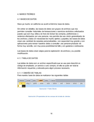 16
4. MARCO TEÓRICO
4.1 BASES DE DATOS
Hace ya mucho en california se acuñó el término base de datos.
Sin entrar en detalles, las bases de datos son grupos de archivos que nos
permiten consultar historiales de transacciones o servicios recibidos o efectuados
puesto que son muy útiles a la hora de revisar las compras, preferencias o
reclamos efectuados por una persona, nos permite dar una visión generalizada de
los archivos y datos sin necesidad de mucho ajetreo y papeleo, las bases de datos
crean una cantidad de carpetas personalizables, con capacidad muy grande y con
aplicaciones para revisar nuestros datos o consultar una persona-producto de
forma muy sencilla, con muy poca posibilidad de fallo y sin gastarse o estresarse.
Las bases de datos crean atajos para la exploración de archivos y su posible
modificación.
4.1.1 TABLA DE DATOS
Las tablas de datos son un archivo especificado que se usa para describir un
código de empleado, un servicio o una compra, en ella se pude ver toda la
información requerida y colocada para algún proceso necesario.
4.1.1.1 DISEÑO DE TABLAS
Para nuestra base de datos se realizaron las siguientes tablas
Ilustración 1 Tabla Cliente
Ilustración 2 Propiedades de los campos de la tabla de clientes
 