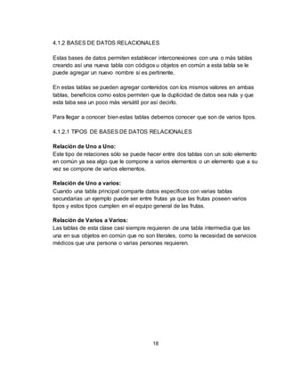 18
4.1.2 BASES DE DATOS RELACIONALES
Estas bases de datos permiten establecer interconexiones con una o más tablas
creando así una nueva tabla con códigos u objetos en común a esta tabla se le
puede agregar un nuevo nombre si es pertinente.
En estas tablas se pueden agregar contenidos con los mismos valores en ambas
tablas, beneficios como estos permiten que la duplicidad de datos sea nula y que
esta taba sea un poco más versátil por así decirlo.
Para llegar a conocer bien estas tablas debemos conocer que son de varios tipos.
4.1.2.1 TIPOS DE BASES DE DATOS RELACIONALES
Relación de Uno a Uno:
Este tipo de relaciones sólo se puede hacer entre dos tablas con un solo elemento
en común ya sea algo que le compone a varios elementos o un elemento que a su
vez se compone de varios elementos.
Relación de Uno a varios:
Cuando una tabla principal comparte datos específicos con varias tablas
secundarias un ejemplo puede ser entre frutas ya que las frutas poseen varios
tipos y estos tipos cumplen en el equipo general de las frutas.
Relación de Varios a Varios:
Las tablas de esta clase casi siempre requieren de una tabla intermedia que las
una en sus objetos en común que no son literales, como la necesidad de servicios
médicos que una persona o varias personas requieren.
 
