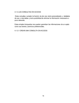 19
4.1.3 LAS CONSULTAS EN ACCESS
Estas consultas cumplen la función de dar una visión personalizada y detallada
de una o más tablas y da la posibilidad de eliminar la información innecesaria o
poco relevante.
Estas simples búsquedas nos pueden garantizar las informaciones de un sujeto
como sus bienes y servicios preferenciales.
4.1.3.1 CREAR UNA CONSULTA EN ACCESS
 