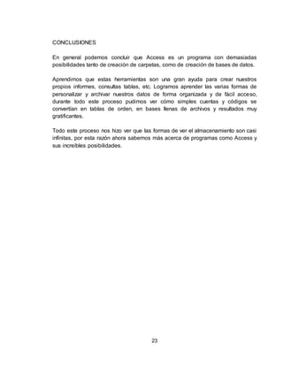 23
CONCLUSIONES
En general podemos concluir que Access es un programa con demasiadas
posibilidades tanto de creación de carpetas, como de creación de bases de datos.
Aprendimos que estas herramientas son una gran ayuda para crear nuestros
propios informes, consultas tablas, etc. Logramos aprender las varias formas de
personalizar y archivar nuestros datos de forma organizada y de fácil acceso,
durante todo este proceso pudimos ver cómo simples cuentas y códigos se
convertían en tablas de orden, en bases llenas de archivos y resultados muy
gratificantes.
Todo este proceso nos hizo ver que las formas de ver el almacenamiento son casi
infinitas, por esta razón ahora sabemos más acerca de programas como Access y
sus increíbles posibilidades.
 