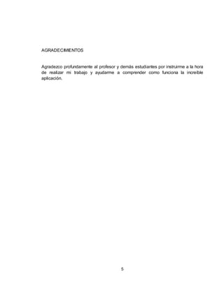 5
AGRADECIMIENTOS
Agradezco profundamente al profesor y demás estudiantes por instruirme a la hora
de realizar mi trabajo y ayudarme a comprender como funciona la increíble
aplicación.
 