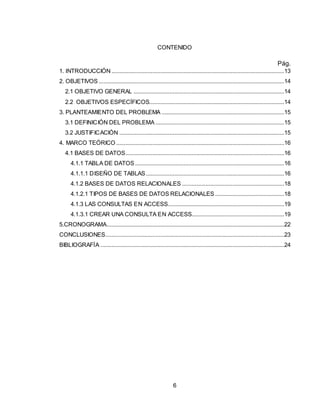 6
CONTENIDO
Pág.
1. INTRODUCCIÓN ..............................................................................................................13
2. OBJETIVOS ......................................................................................................................14
2.1 OBJETIVO GENERAL ................................................................................................14
2.2 OBJETIVOS ESPECÍFICOS......................................................................................14
3. PLANTEAMIENTO DEL PROBLEMA ..............................................................................15
3.1 DEFINICIÓN DEL PROBLEMA ..................................................................................15
3.2 JUSTIFICACIÓN .........................................................................................................15
4. MARCO TEÓRICO ...........................................................................................................16
4.1 BASES DE DATOS.....................................................................................................16
4.1.1 TABLA DE DATOS ...............................................................................................16
4.1.1.1 DISEÑO DE TABLAS ........................................................................................16
4.1.2 BASES DE DATOS RELACIONALES .................................................................18
4.1.2.1 TIPOS DE BASES DE DATOS RELACIONALES ............................................18
4.1.3 LAS CONSULTAS EN ACCESS..........................................................................19
4.1.3.1 CREAR UNA CONSULTA EN ACCESS...........................................................19
5.CRONOGRAMA.................................................................................................................22
CONCLUSIONES..................................................................................................................23
BIBLIOGRAFÍA .....................................................................................................................24
 
