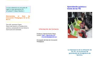 Aprendiendo química a
Lo que sabemos es una gota de
agua; lo que ignoramos es                                                 través de las TIC
el océano" ( Isaac Newton )


Bienvenidos    al   Aula     de
Innovación Pedagógica de la I.E.
M.C.C


Este año, queremos lograr.
Hacer más atractivo el estudio de la
química, aumentando de esta forma la
motivación del alumnado.                  Información de Contacto


                                       Profesora: Maribel Núñez Rejas.
                                       Correo: mili01_1@hotmail.com
                                             : mnunezrejas@gmail.com

                                       Encargada del Aula de Innovación
                                       Pedagógica.




                                                                          La importancia de la utilización de
                                                                               las TIC, en el proceso de
                                                                           aprendizaje de la asignatura de
                                                                                        Química.
 