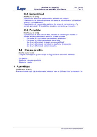 [Nombre del proyecto]
Especificación de requisitos de software
Rev. [99.99]
Pág. 10
Descripción de requisitos delsofware
3.3.5 Mantenibilidad
[Inserte aquí el texto]
Identificación del tipo de mantenimiento necesario del sistema.
Especificación de quien debe realizar las tareas de mantenimiento, por ejemplo
usuarios, o un desarrollador.
Especificación de cuando debe realizarse las tareas de mantenimiento. Por
ejemplo, generación de estadísticas de acceso semanales y mensuales.
3.3.6 Portabilidad
[Inserte aquí el texto]
Especificación de atributos que debe presentar el software para facilitar su
traslado a otras plataformas u entornos. Pueden incluirse:
 Porcentaje de componentes dependientes del servidor.
 Porcentaje de código dependiente del servidor.
 Uso de un determinado lenguaje por su portabilidad.
 Uso de un determinado compilador o plataforma de desarrollo.
 Uso de un determinado sistema operativo.
3.4 Otros requisitos
[Inserte aquí el texto]
Cualquier otro requisito que no encaje en ninguna de las secciones anteriores.
Por ejemplo:
Requisitos culturales y políticos
Requisitos Legales
4 Apéndices
[Inserte aquí el texto]
Pueden contener todo tipo de información relevante para la SRS pero que, propiamente, no
 
