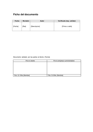 Ficha del documento
Fecha Revisión Autor Verificado dep. calidad.
[Fecha] [Rev] [Descripcion] [Firma o sello]
Documento validado por las partes en fecha: [Fecha]
Por el cliente Por la empresa suministradora
Fdo. D./ Dña [Nombre] Fdo. D./Dña [Nombre]
 