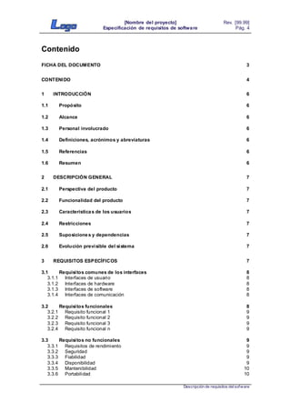 [Nombre del proyecto]
Especificación de requisitos de software
Rev. [99.99]
Pág. 4
Descripción de requisitos delsofware
Contenido
FICHA DEL DOCUMENTO 3
CONTENIDO 4
1 INTRODUCCIÓN 6
1.1 Propósito 6
1.2 Alcance 6
1.3 Personal involucrado 6
1.4 Definiciones, acrónimos y abreviaturas 6
1.5 Referencias 6
1.6 Resumen 6
2 DESCRIPCIÓN GENERAL 7
2.1 Perspectiva del producto 7
2.2 Funcionalidad del producto 7
2.3 Características de los usuarios 7
2.4 Restricciones 7
2.5 Suposiciones y dependencias 7
2.6 Evolución previsible del sistema 7
3 REQUISITOS ESPECÍFICOS 7
3.1 Requisitos comunes de los interfaces 8
3.1.1 Interfaces de usuario 8
3.1.2 Interfaces de hardware 8
3.1.3 Interfaces de software 8
3.1.4 Interfaces de comunicación 8
3.2 Requisitos funcionales 8
3.2.1 Requisito funcional 1 9
3.2.2 Requisito funcional 2 9
3.2.3 Requisito funcional 3 9
3.2.4 Requisito funcional n 9
3.3 Requisitos no funcionales 9
3.3.1 Requisitos de rendimiento 9
3.3.2 Seguridad 9
3.3.3 Fiabilidad 9
3.3.4 Disponibilidad 9
3.3.5 Mantenibilidad 10
3.3.6 Portabilidad 10
 