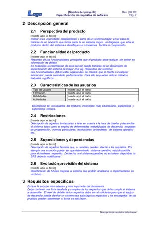 [Nombre del proyecto]
Especificación de requisitos de software
Rev. [99.99]
Pág. 7
Descripción de requisitos delsofware
2 Descripción general
2.1 Perspectiva delproducto
[Inserte aquí el texto]
Indicar si es un producto independiente o parte de un sistema mayor. En el caso de
tratarse de un producto que forma parte de un sistema mayor, un diagrama que sitúe el
producto dentro del sistema e identifique sus conexiones facilita la comprensión.
2.2 Funcionalidad delproducto
[Inserte aquí el texto]
Resumen de las funcionalidades principales que el producto debe realizar, sin entrar en
información de detalle.
En ocasiones la información de esta sección puede tomarse de un documento de
especificación del sistema de mayor nivel (ej. Requisitos del sistema).
Las funcionalidades deben estar organizadas de manera que el cliente o cualquier
interlocutor pueda entenderlo perfectamente. Para ello se pueden utilizar métodos
textuales o gráficos.
2.3 Característicasde los usuarios
Tipo de usuario [Inserte aquí el texto]
Formación [Inserte aquí el texto]
Habilidades [Inserte aquí el texto]
Actividades [Inserte aquí el texto]
Descripción de los usuarios del producto, incluyendo nivel educacional, experiencia y
experiencia técnica.
2.4 Restricciones
[Inserte aquí el texto]
Descripción de aquellas limitaciones a tener en cuenta a la hora de diseñar y desarrollar
el sistema, tales como el empleo de determinadas metodologías de desarrollo, lenguajes
de programación, normas particulares, restricciones de hardware, de sistema operativo
etc.
2.5 Suposiciones y dependencias
[Inserte aquí el texto]
Descripción de aquellos factores que, si cambian, pueden afectar a los requisitos. Por
ejemplo una asunción puede ser que determinado sistema operativo está disponible
para el hardware requerido. De hecho, si el sistema operativo no estuviera disponible, la
SRS debería modificarse.
2.6 Evoluciónprevisible delsistema
[Inserte aquí el texto]
Identificación de futuras mejoras al sistema, que podrán analizarse e implementarse en
un futuro.
3 Requisitos específicos
Esta es la sección más extensa y más importante del documento.
Debe contener una lista detallada y completa de los requisitos que debe cumplir el sistema
a desarrollar. El nivel de detalle de los requisitos debe ser el suficiente para que el equipo
de desarrollo pueda diseñar un sistema que satisfaga los requisitos y los encargados de las
pruebas puedan determinar si éstos se satisfacen.
 