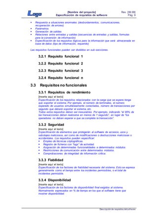[Nombre del proyecto]
Especificación de requisitos de software
Rev. [99.99]
Pág. 9
Descripción de requisitos delsofware
 Respuesta a situaciones anormales (desbordamientos, comunicaciones,
recuperación de errores)
 Parámetros
 Generación de salidas
 Relaciones entre entradas y salidas (secuencias de entradas y salidas, formulas
para la conversión de información)
 Especificación de los requisitos lógicos para la información que será almacenada en
base de datos (tipo de información, requerido)
Las requisitos funcionales pueden ser divididos en sub-secciones.
3.2.1 Requisito funcional 1
3.2.2 Requisito funcional 2
3.2.3 Requisito funcional 3
3.2.4 Requisito funcional n
3.3 Requisitos no funcionales
3.3.1 Requisitos de rendimiento
[Inserte aquí el texto]
Especificación de los requisitos relacionados con la carga que se espera tenga
que soportar el sistema. Por ejemplo, el número de terminales, el número
esperado de usuarios simultáneamente conectados, número de transacciones por
segundo que deberá soportar el sistema, etc.
Todos estos requisitos deben ser mesurables. Por ejemplo, indicando “el 95% de
las transacciones deben realizarse en menos de 1 segundo”, en lugar de “los
operadores no deben esperar a que se complete la transacción”.
3.3.2 Seguridad
[Inserte aquí el texto]
Especificación de elementos que protegerán al software de accesos, usos y
sabotajes maliciosos, así como de modificaciones o destrucciones maliciosas o
accidentales. Los requisitos pueden especificar:
 Empleo de técnicas criptográficas.
 Registro de ficheros con “logs” de actividad.
 Asignación de determinadas funcionalidades a determinados módulos.
 Restricciones de comunicación entre determinados módulos.
 Comprobaciones de integridad de información crítica.
3.3.3 Fiabilidad
[Inserte aquí el texto]
Especificación de los factores de fiabilidad necesaria del sistema. Esto se expresa
generalmente como el tiempo entre los incidentes permisibles, o el total de
incidentes permisible.
3.3.4 Disponibilidad
[Inserte aquí el texto]
Especificación de los factores de disponibilidad final exigidos al sistema.
Normalmente expresados en % de tiempo en los que el software tiene que
mostrar disponibilidad.
 