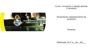 Curso: innovación y trabajo docente
V semestre
Presentación replanteamiento de
proyectos
Presenta
Matehuala, SL.P. a__de__del___
 