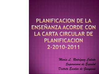 Planificacion de la  enseñanzaacorde con la carta circular de planificacion2-2010-2011  María L. Rodríguez Calixto  Supervisora de Español Distrito Escolar de Guayama 