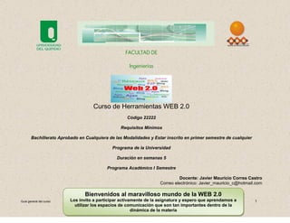 FACULTAD DE

                                                    Ingenierías




                                    Curso de Herramientas WEB 2.0
                                                   Código 22222

                                                Requisitos Mínimos

       Bachillerato Aprobado en Cualquiera de las Modalidades y Estar inscrito en primer semestre de cualquier

                                            Programa de la Universidad

                                               Duración en semanas 5

                                          Programa Académico I Semestre

                                                                             Docente: Javier Mauricio Correa Castro
                                                                   Correo electrónico: Javier_mauricio_c@hotmail.com

                                Bienvenidos al maravilloso mundo de la WEB 2.0
Guía general del curso   Los invito a participar activamente de la asignatura y espero que aprendamos a          1
                           utilizar los espacios de comunicación que son tan importantes dentro de la
                                                       dinámica de la materia
 