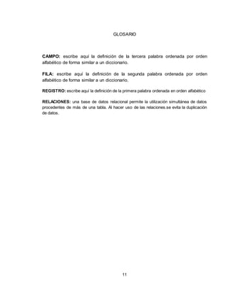 11
GLOSARIO
CAMPO: escribe aquí la definición de la tercera palabra ordenada por orden
alfabético de forma similar a un diccionario.
FILA: escribe aquí la definición de la segunda palabra ordenada por orden
alfabético de forma similar a un diccionario.
REGISTRO: escribe aquí la definición de la primera palabra ordenada en orden alfabético
RELACIONES: una base de datos relacional permite la utilización simultánea de datos
procedentes de más de una tabla. Al hacer uso de las relaciones.se evita la duplicación
de datos.
 
