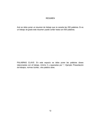 12
RESUMEN
Acá se debe poner un resumen de trabajo que no exceda las 250 palabras. Si es
un trabajo de grado este resumen puede contar hasta con 500 palabras.
PALABRAS CLAVE: En este espacio se debe poner las palabras claves
relacionadas con el trabajo, mínimo 3 y separadas por “,”. Ejemplo: Presentación
de trabajos, normas Icontec, otra palabra clave.
 