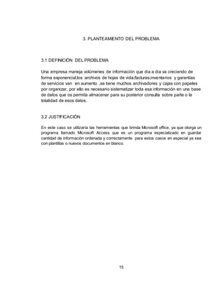 15
3. PLANTEAMIENTO DEL PROBLEMA
3.1 DEFINICIÓN DEL PROBLEMA
Una empresa maneja volúmenes de información que dia a dia va creciendo de
forma exponencial,los archivos de hojas de vida;facturas;inventarios y garantías
de servicios van en aumento ,se tiene muchos archivadores y cajas con papeles
por organizar, por ello es necesario sistematizar toda esa información en una base
de datos que os permita almacenar para su posterior consulta sobre parte o la
totalidad de esos datos.
3.2 JUSTIFICACIÓN
En este caso se utilizaría las herramientas que brinda Microsoft office, ya que otorga un
programa llamado Microsoft Access que es un programa especializado en guardar
cantidad de información ordenada y correctamente para estos casos en especial ya sea
con plantillas o nuevos documentos en blanco.
 