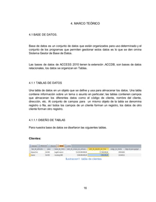 16
4. MARCO TEÓRICO
4.1 BASE DE DATOS.
Base de datos es un conjunto de datos que están organizados para uso determinado y el
conjunto de los programas que permiten gestionar estos datos es lo que se den omina
Sistema Gestor de Base de Datos.
Las bases de datos de ACCESS 2010 tienen la extensión .ACCDB, son bases de datos
relacionales, los datos se organizan en Tablas.
4.1.1 TABLAS DE DATOS
Una tabla de datos en un objeto que se define y usa para almacenar los datos. Una tabla
contiene información sobre un tema o asunto en particular; las tablas contienen campos
que almacenan los diferentes datos como el código de cliente, nombre del cliente,
dirección, etc. Al conjunto de campos para un mismo objeto de la tabla se denomina
registro o fila, así todos los campos de un cliente forman un registro, los datos de otro
cliente forman otro registro.
4.1.1.1 DISEÑO DE TABLAS
Para nuestra base de datos se diseñaron las siguientes tablas.
Clientes:
Ilustracion1 .tabla de clientes
 