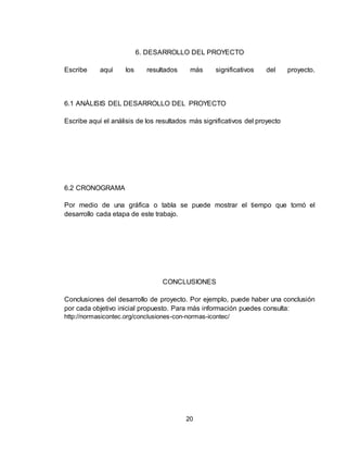 20
6. DESARROLLO DEL PROYECTO
Escribe aquí los resultados más significativos del proyecto.
6.1 ANÁLISIS DEL DESARROLLO DEL PROYECTO
Escribe aquí el análisis de los resultados más significativos del proyecto
6.2 CRONOGRAMA
Por medio de una gráfica o tabla se puede mostrar el tiempo que tomó el
desarrollo cada etapa de este trabajo.
CONCLUSIONES
Conclusiones del desarrollo de proyecto. Por ejemplo, puede haber una conclusión
por cada objetivo inicial propuesto. Para más información puedes consulta:
http://normasicontec.org/conclusiones-con-normas-icontec/
 