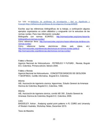 23
Lee todo en: Definición de problemas de investigación - Qué es, Significado y
Concepto http://definicion.de/problemas-de-investigacion/#ixzz3gczhOQQN
Escribe aquí las referencias bibliográficas de tu trabajo, a continuación algunos
ejemplos organizados en orden alfabético y congruente con la estructura de las
normas icontec. Para mas información consultar:
Bibliografia con normas ICONTEC: http://normasicontec.org/como-hacer-la-
bibliografia-en-normas-icontec/
Cómo referenciar libros: http://normasicontec.org/como-hacer-referencias-de-libros-con-
normas-icontec/
Cómo referenciar fuentes electrónicas (Sitios web, videos, etc):
http://normasicontec.org/referencias-electronicas-en-normas-icontec-parte-2/ y
http://normasicontec.org/referencias-electronicas-normas-icontec/
Folleto o Revista
Agencia Nacional de Hidrocarburos , PETRÓLEO Y FUTURO , Revista, Bogotá
D.C, Colombia, Primera edición, febrero 2009.
Folleto o Revista
Agencia Nacional de Hidrocarburos , CONCEPTOS BÁSICOS DE GEOLOGÍA
Y GEOFÍSICA, Cartilla informativa, Bogotá D.C, Colombia.
Informe
AIS, Asociación de ingeniería sísmica, Ingeominas, Estudio General de Amenaza
Sísmica de Colombia, Bogotá D.C, Colombia, 1996.
Informe
AIS, Asociación de ingeniera sísmica, comité AIS 300 , Estudio General de
Amenaza Sísmica de Colombia, Bogotá D.C, Colombia, 2009.
Libro
BADDELEY. Adrian , Analysing spatial point patterns in R, CSIRO and University
of Western Australia, Workshop Notes, December 2010.
Tesis de Maestría
 