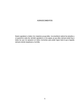 5
AGRADECIMIENTOS
Quiero agradecer a todos mis maestros ya que ellos me enseñaron valorar los estudios y
a superarme cada día, también agradezco a mis papas ya que ellos siempre están hay a
todos los que me apoyaron en todos momentos para poder lograr todo lo que e logrado
siempre siendo respetuoso y humilde.
 