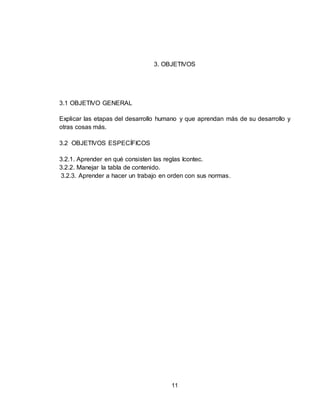 11
3. OBJETIVOS
3.1 OBJETIVO GENERAL
Explicar las etapas del desarrollo humano y que aprendan más de su desarrollo y
otras cosas más.
3.2 OBJETIVOS ESPECÍFICOS
3.2.1. Aprender en qué consisten las reglas Icontec.
3.2.2. Manejar la tabla de contenido.
3.2.3. Aprender a hacer un trabajo en orden con sus normas.
 