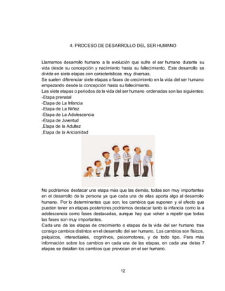 12
4. PROCESO DE DESARROLLO DEL SER HUMANO
Llamamos desarrollo humano a la evolución que sufre el ser humano durante su
vida desde su concepción y nacimiento hasta su fallecimiento. Este desarrollo se
divide en siete etapas con características muy diversas.
Se suelen diferenciar siete etapas o fases de crecimiento en la vida del ser humano
empezando desde la concepción hasta su fallecimiento.
Las siete etapas o periodos de la vida del ser humano ordenadas son las siguientes:
-Etapa prenatal
-Etapa de La Infancia
-Etapa de La Niñez
-Etapa de La Adolescencia
-Etapa de Juventud
,Etapa de la Adultez
,Etapa de la Ancianidad
No podríamos destacar una etapa más que las demás, todas son muy importantes
en el desarrollo de la persona ya que cada una de ellas aporta algo al desarrollo
humano. Por lo determinantes que son, los cambios que suponen y el efecto que
pueden tener en etapas posteriores podríamos destacar tanto la infancia como la a
adolescencia como fases destacadas, aunque hay que volver a repetir que todas
las fases son muy importantes.
Cada una de las etapas de crecimiento o etapas de la vida del ser humano trae
consigo cambios distintos en el desarrollo del ser humano. Los cambios son físicos,
psíquicos, interactúales, cognitivos, psicomotores, y de todo tipo. Para más
información sobre los cambios en cada una de las etapas, en cada una delas 7
etapas se detallan los cambios que provocan en el ser humano.
 