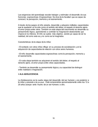 16
Las exigencias del aprendizaje escolar trabajan y estimulan el desarrollo de sus
funciones cognoscitivas (Cognoscitivas: Se dice de la facultad que es capaz de
conocer): la percepción, memoria y el razonamiento.
A través de los juegos el niño estudia, desarrolla y adquiere múltiples capacidades
que le ayudarán en la vida como el sentido del deber, el respeto al derecho ajeno,
el amor propio entre otros. También en esta etapa del crecimiento se desarrolla su
pensamiento lógico, aprendiendo a controlar la imaginación desbordante que
impera en la infancia. El niño se vuelve más objetivo, siendo ya capaz de ver la
realidad, tal como esta es y no como se la imaginaba.
Características de la etapa de la niñez:
- El contacto con otros niños influye en su proceso de socialización y en la
adquisición de capacidades de relación con otros seres humanos.
- El niño desarrolla capacidades cognoscitivas como la percepción, memoria y
el razonamiento.
- En esta etapa también se adquieren el sentido del deber, el respeto al
derecho ajeno, el amor propio entre otras capacidades.
- También se desarrolla su pensamiento lógico y su capacidad de distinguir
entre realidad e imaginación.
4.4LA ADOLECENCIA
La Adolescencia es la cuarta etapa del desarrollo del ser humano y es posterior a
la niñez y precede a la juventud. Está comprendida aproximadamente entre los 12 a
20 años aunque varía mucho de un ser humano a otro.
 