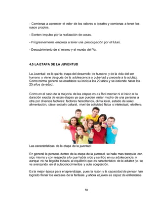 18
- Comienza a aprender el valor de los valores o ideales y comienza a tener los
suyos propios.
- Sienten impulso por la realización de cosas.
- Progresivamente empieza a tener una preocupación por el futuro.
- Descubrimiento de sí mismo y el mundo del Yo.
4.5 LA ETAPA DE LA JUVENTUD
La Juventud es la quinta etapa del desarrollo de humano y de la vida del ser
humano y viene después de la adolescencia o pubertad y precede a la adultez.
Como norma general se establece su inicio a los 20 años y se extiende hasta los
25 años de edad.
Como en el caso de la mayoría de las etapas no es fácil marcar ni el inicio ni la
duración exacta de estas etapas ya que pueden variar mucho de una persona a
otra por diversos factores: factores hereditarios, clima local, estado de salud,
alimentación, clase social y cultural, nivel de actividad física o intelectual, etcétera.
Las características de la etapa de la juventud:
En general la persona dentro de la etapa de la juventud se halla mas tranquilo con
sigo mismo y con respecto a lo que había sido y sentido en su adolescencia, y
aunque no ha llegado todavía al equilibrio que es característico de la adultez ya se
va avanzando en el autoconocimientos y auto aceptación.
Es la mejor época para el aprendizaje, pues la razón y la capacidad de pensar han
logrado frenar los excesos de la fantasía y ahora el joven es capaz de enfrentarse
 