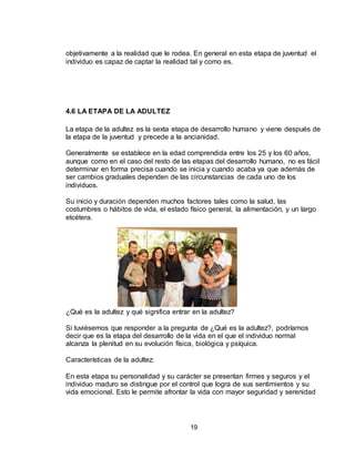 19
objetivamente a la realidad que le rodea. En general en esta etapa de juventud el
individuo es capaz de captar la realidad tal y como es.
4.6 LA ETAPA DE LA ADULTEZ
La etapa de la adultez es la sexta etapa de desarrollo humano y viene después de
la etapa de la juventud y precede a la ancianidad.
Generalmente se establece en la edad comprendida entre los 25 y los 60 años,
aunque como en el caso del resto de las etapas del desarrollo humano, no es fácil
determinar en forma precisa cuando se inicia y cuando acaba ya que además de
ser cambios graduales dependen de las circunstancias de cada uno de los
individuos.
Su inicio y duración dependen muchos factores tales como la salud, las
costumbres o hábitos de vida, el estado físico general, la alimentación, y un largo
etcétera.
¿Qué es la adultez y qué significa entrar en la adultez?
Si tuviésemos que responder a la pregunta de ¿Qué es la adultez?, podríamos
decir que es la etapa del desarrollo de la vida en el que el individuo normal
alcanza la plenitud en su evolución física, biológica y psíquica.
Características de la adultez:
En esta etapa su personalidad y su carácter se presentan firmes y seguros y el
individuo maduro se distingue por el control que logra de sus sentimientos y su
vida emocional. Esto le permite afrontar la vida con mayor seguridad y serenidad
 