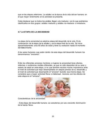 20
que en las etapas anteriores. La adultez es la época de la vida del ser humano en
el que mayor rendimiento en la actividad se presenta.
Cabe destacar que no todos los adultos llegan a la madurez, con lo que podríamos
clasificarlos en dos grupos: adultos maduros y adultos no-maduros o inmaduros.
4.7 LA ETAPA DE LA ANCIANIDAD
La etapa de la ancianidad es séptima etapa del desarrollo de la vida. Es la
continuación de la etapa de la adultez y es la etapa final de la vida. Se inicia
aproximadamente a los 60 años de edad y tiene su evolución hasta el momento
del fallecimiento.
A los seres humanos que están dentro de esta etapa del desarrollo humano los
denominamos "ancianos".
Entre los diferentes ancianos hombres o mujeres la ancianidad tiene efectos,
síntomas o evidencias visibles diferentes, ya que no sólo dependen de su sexo y
estado de salud en esta etapa, si no que también recobra mucha importancia tanto
el nivel de actividad que haya desempeñado en etapas previas de su desarrollo y
el nivel de actividad que desempeñe el "anciano" durante esa misma etapa. Se
considera que a mayor actividad física o intelectual, menores son los efectos de
esta etapa en el "anciano".
Características de la ancianidad:
- Esta etapa del desarrollo humano se caracteriza por una creciente disminución
de la fuerza física.
 
