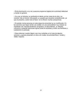21
- Dicha disminución a su vez ocasiona progresiva bajada de la actividad intelectual
y mental en general.
- A su vez el individuo va perdiendo el interés por las cosas de la vida y va
viviendo más en función del pasado, un pasado que recuerda constantemente ya
que el presente y sobre todo el futuro no le ofrecen muchas perspectivas.
- El carácter de las personas en esta etapa de ancianidad se va modificando. En
los ancianos que hayan tenido una adultez sin una personalidad muy madura se
manifiesta una marcada tendencia al egoísmo, la desconfianza, un elevado
criticismo y presenta reacciones agrias contra la sociedad y contra sus familiares o
cuidadores en particular.
- Estos síntomas pueden llegar a ser muy evidentes en el caso de algunos
ancianos y apenas presentes en otros con niveles de actividad física, mental y
vitales mayores.
 