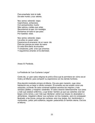 23
Para enseñarle todo lo bello
De este mundo y sus valores.
Nos vamos volviendo viejos
Caprichosos, achacosos,
Con pensamientos mucho
Más sabios y nobles que antes
Recordamos el ayer con nostalgia
Pensamos en todo lo que paso
Por nuestras vidas.
Nos vamos volviendo viejos
Los años no pasan solos
Esperamos el amanecer de un nuevo día
Para dar gracias por estar de nuevo
En esta tierra llena de encantos
Y sinsabores, junto a los que amamos
Y seguiremos amando en la eternidad.
Anexo B: Parábola.
La Parábola de “Las Cucharas Largas”
Cierto día, un gran sabio religioso le pidió a Dios que le permitiera ver cómo era el
Cielo y el Infierno para compartir su experiencia con los demás hombres.
Dios decidió mostrarle primero el infierno. Era una gran mansión, cuya única
habitación era un largo e infinito comedor. El comedor era tan amplio como una
autopista y al frente de cada comensal estaban servidos los mejores y más
variados platillos y manjares existentes. El sabio observó detenidamente sus caras
y notó que estaban enfermos, y que tenían hambre ya que sus cubiertos eran tan
largos como remos, y por más que intentaran estirar sus brazos no alcanzaban a
alimentarse. Llegaban a llenar sus cucharas con los manjares, pero no conseguían
llevárselo a las bocas, porque las cucharas eran muy largas. Así, hambrientos y
moribundos, juntos pero solitarios, seguían padeciendo un hambre eterna. Eso era
el Infierno.
 