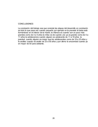 26
CONCLUSIONES
La conclusión del trabajo ese que consiste las etapas del desarrollo en conclusión
es todo lo que pasa uno cuando pequeño por ejemplo en la prenatal él bebe está
formándose en el interior de la madre, la infancia es cuando son un poco más
grandes como de 3 a 5 años la niñez es de cuando uno ya es grande como de 5 a
11 años la adolescencia cuando alguien es adolecente de 11 a 18 años la
juventud cuando alguien es mayor que los adolescentes como de 18 a 23 años y
la adultez cuando es adulto de 23 a 50 años y por último la ancianidad cuando ya
en mayor de 50 para adelante.
 