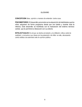 8
GLOSARIO
CONCEPCION: Idea, opinión o manera de entender cierta cosa.
PSICOMOTORES: El desarrollo psicomotor es la adquisición de habilidades que los
niños adquieren de forma progresiva desde que son bebés y durante toda la
infancia. Este desarrollo se manifiesta con la maduración del sistema nervioso
central, que le permitirá la interacción con su entorno
INTELECTUALES: Es el que se dedica al estudio y la reflexión crítica sobre la
realidad, y comunica sus ideas con la pretensión de influir en ella, alcanzando
cierto estatus de autoridad ante la opinión pública
 